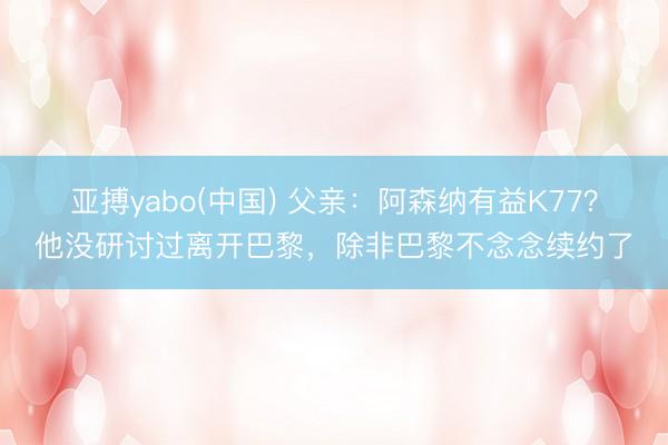 亚搏yabo(中国) 父亲：阿森纳有益K77？他没研讨过离开巴黎，除非巴黎不念念续约了
