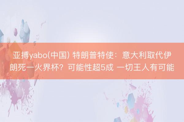亚搏yabo(中国) 特朗普特使：意大利取代伊朗死一火界杯？可能性超5成 一切王人有可能