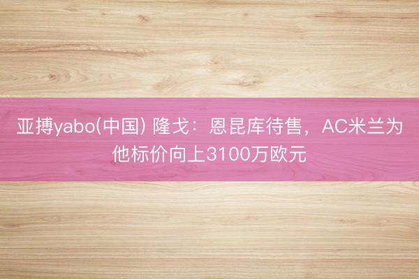 亚搏yabo(中国) 隆戈：恩昆库待售，AC米兰为他标价向上3100万欧元