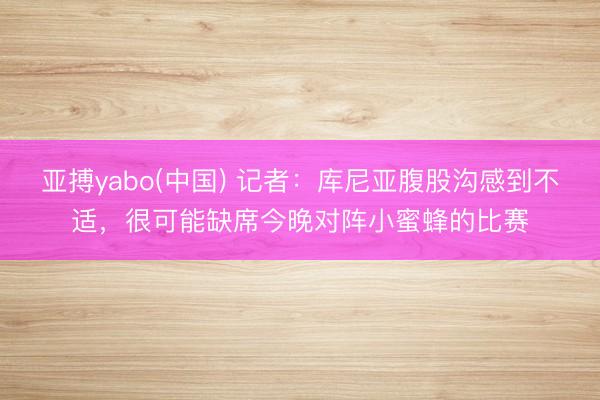 亚搏yabo(中国) 记者：库尼亚腹股沟感到不适，很可能缺席今晚对阵小蜜蜂的比赛