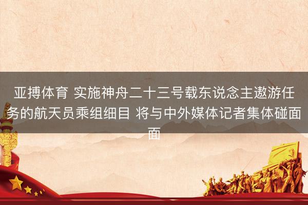 亚搏体育 实施神舟二十三号载东说念主遨游任务的航天员乘组细目 将与中外媒体记者集体碰面