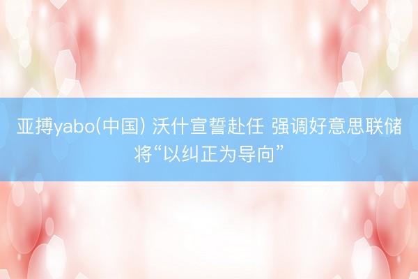 亚搏yabo(中国) 沃什宣誓赴任 强调好意思联储将“以纠正为导向”