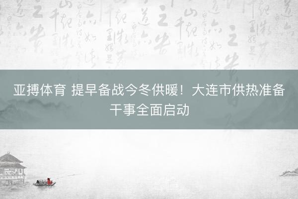亚搏体育 提早备战今冬供暖！大连市供热准备干事全面启动