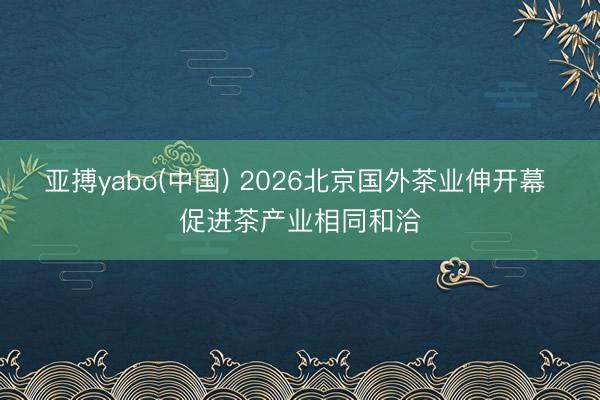 亚搏yabo(中国) 2026北京国外茶业伸开幕 促进茶产业相同和洽