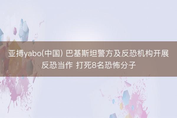 亚搏yabo(中国) 巴基斯坦警方及反恐机构开展反恐当作 打死8名恐怖分子