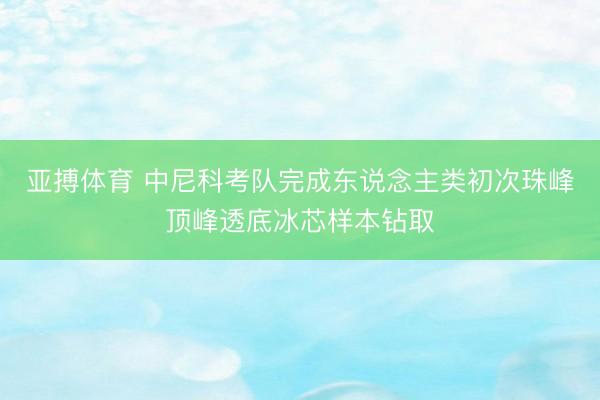 亚搏体育 中尼科考队完成东说念主类初次珠峰顶峰透底冰芯样本钻取