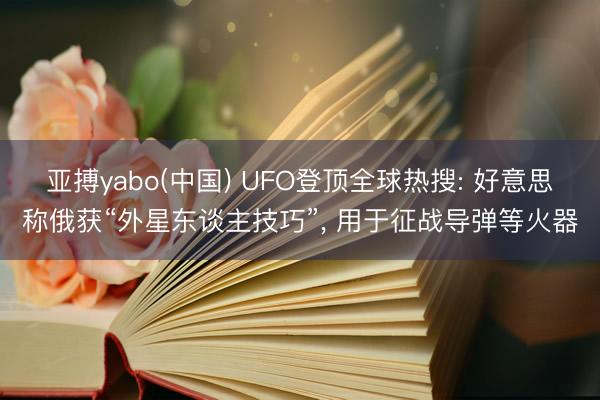 亚搏yabo(中国) UFO登顶全球热搜: 好意思称俄获“外星东谈主技巧”， 用于征战导弹等火器