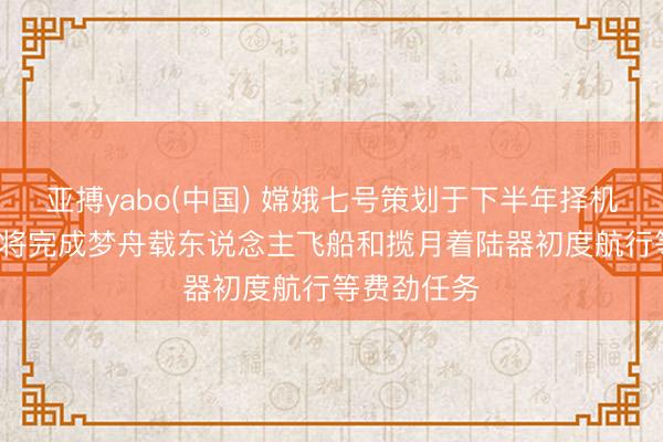 亚搏yabo(中国) 嫦娥七号策划于下半年择机辐射, 后续将完成梦舟载东说念主飞船和揽月着陆器初度航行等费劲任务