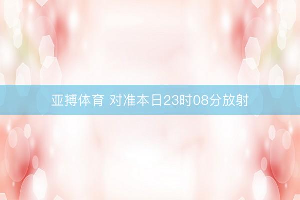 亚搏体育 对准本日23时08分放射