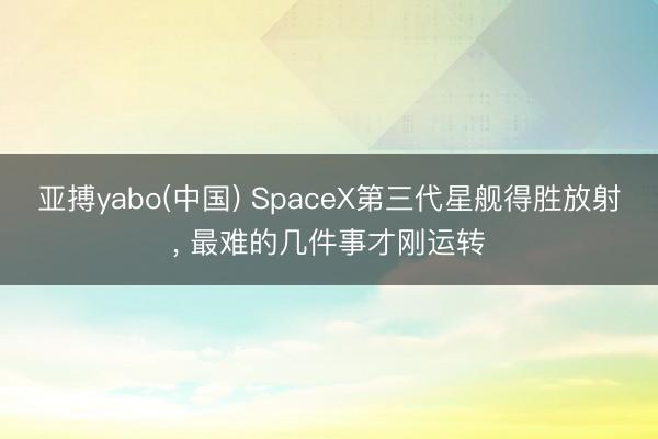 亚搏yabo(中国) SpaceX第三代星舰得胜放射， 最难的几件事才刚运转