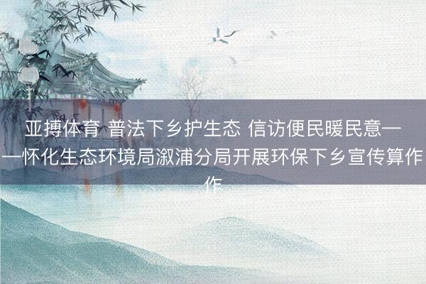 亚搏体育 普法下乡护生态 信访便民暖民意——怀化生态环境局溆浦分局开展环保下乡宣传算作