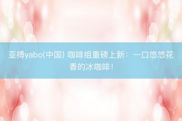 亚搏yabo(中国) 咖啡组重磅上新：一口悠悠花香的冰咖啡！