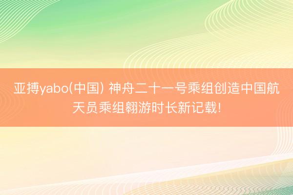 亚搏yabo(中国) 神舟二十一号乘组创造中国航天员乘组翱游时长新记载!