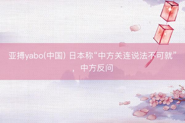 亚搏yabo(中国) 日本称“中方关连说法不可就”，中方反问
