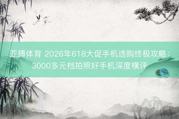 亚搏体育 2026年618大促手机选购终极攻略：3000多元档拍照好手机深度横评