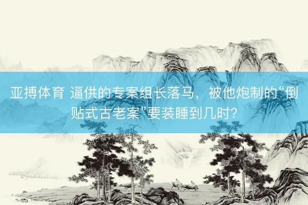 亚搏体育 逼供的专案组长落马，被他炮制的“倒贴式古老案”要装睡到几时？