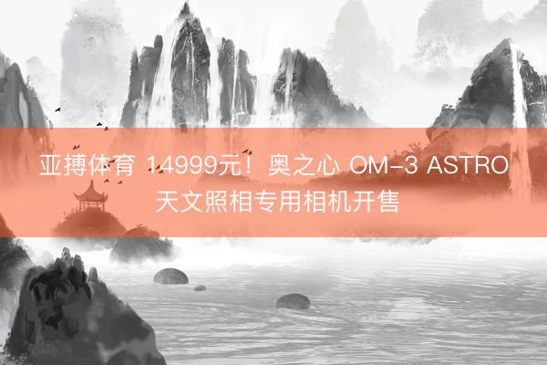 亚搏体育 14999元！奥之心 OM-3 ASTRO 天文照相专用相机开售