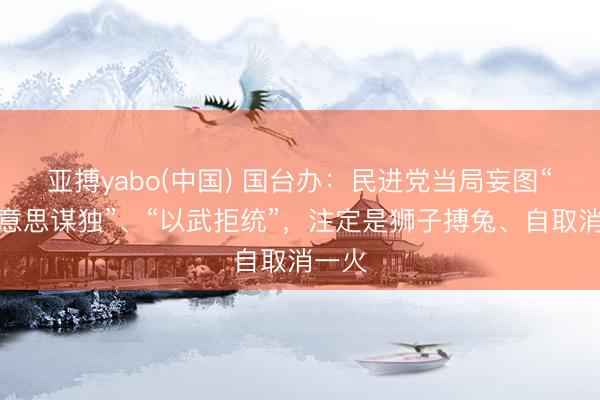 亚搏yabo(中国) 国台办：民进党当局妄图“倚好意思谋独”、“以武拒统”，注定是狮子搏兔、自取消一火