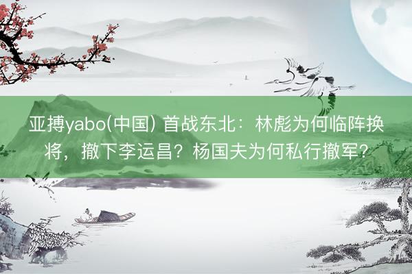 亚搏yabo(中国) 首战东北：林彪为何临阵换将，撤下李运昌？杨国夫为何私行撤军？