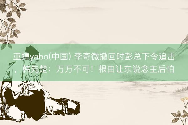 亚搏yabo(中国) 李奇微撤回时彭总下令追击，韩先楚：万万不可！根由让东说念主后怕