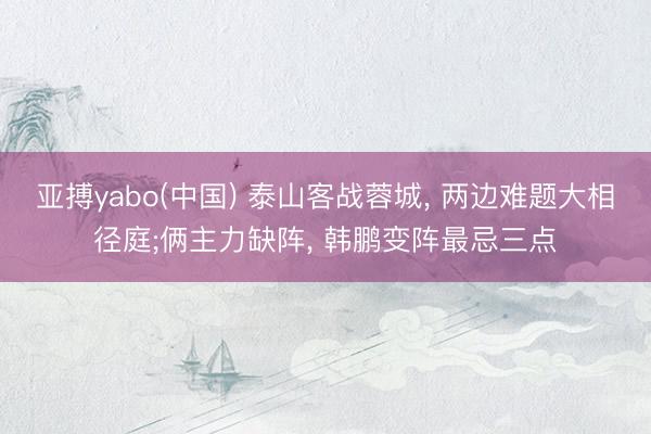 亚搏yabo(中国) 泰山客战蓉城， 两边难题大相径庭;俩主力缺阵， 韩鹏变阵最忌三点