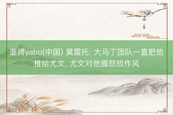 亚搏yabo(中国) 莫雷托: 大马丁团队一直把他推给尤文， 尤文对他握怒放作风