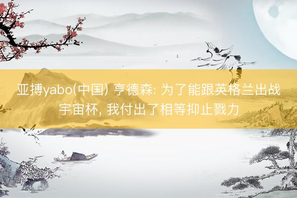 亚搏yabo(中国) 亨德森: 为了能跟英格兰出战宇宙杯， 我付出了相等抑止戮力