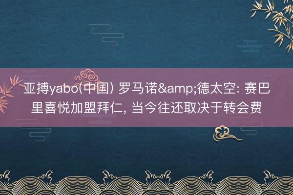 亚搏yabo(中国) 罗马诺&德太空: 赛巴里喜悦加盟拜仁， 当今往还取决于转会费