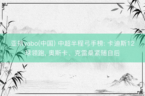 亚搏yabo(中国) 中超半程弓手榜: 卡迪斯12球领跑， 奥斯卡、克雷桑紧随自后