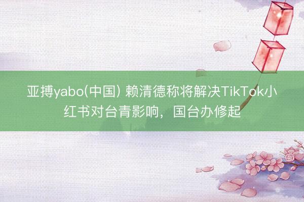 亚搏yabo(中国) 赖清德称将解决TikTok小红书对台青影响，国台办修起