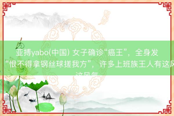 亚搏yabo(中国) 女子确诊“癌王”，全身发黄！“恨不得拿钢丝球搓我方”，许多上班族王人有这风气