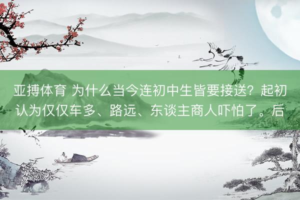 亚搏体育 为什么当今连初中生皆要接送？起初认为仅仅车多、路远、东谈主商人吓怕了。后