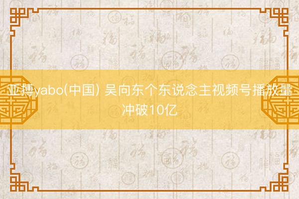 亚搏yabo(中国) 吴向东个东说念主视频号播放量冲破10亿