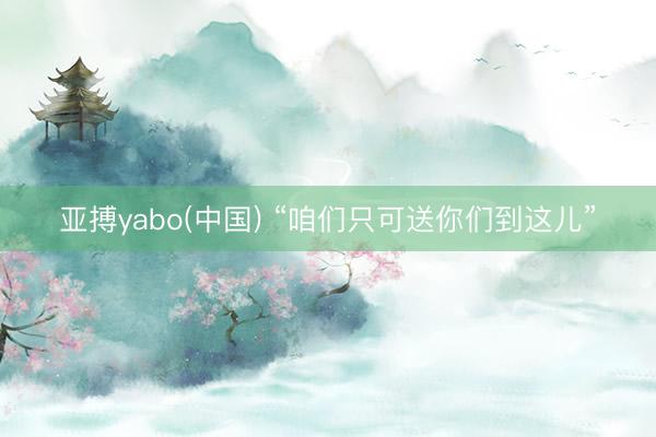 亚搏yabo(中国) “咱们只可送你们到这儿”