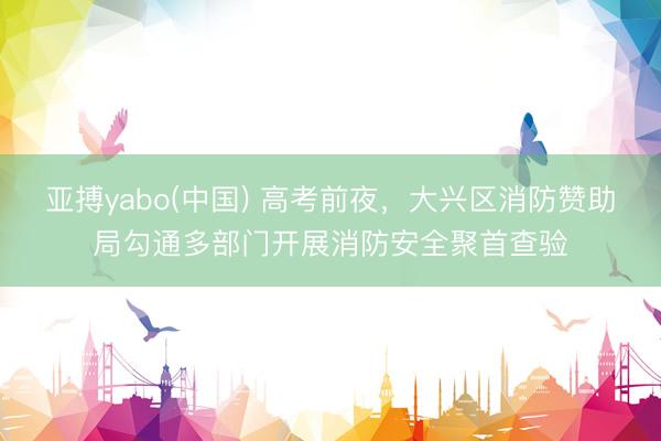亚搏yabo(中国) 高考前夜，大兴区消防赞助局勾通多部门开展消防安全聚首查验