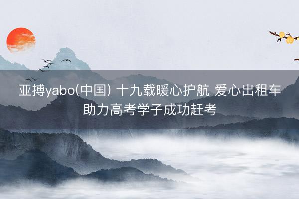 亚搏yabo(中国) 十九载暖心护航 爱心出租车助力高考学子成功赶考