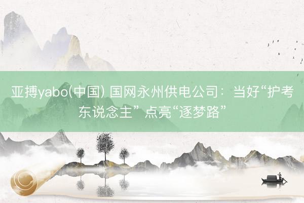 亚搏yabo(中国) 国网永州供电公司：当好“护考东说念主” 点亮“逐梦路”