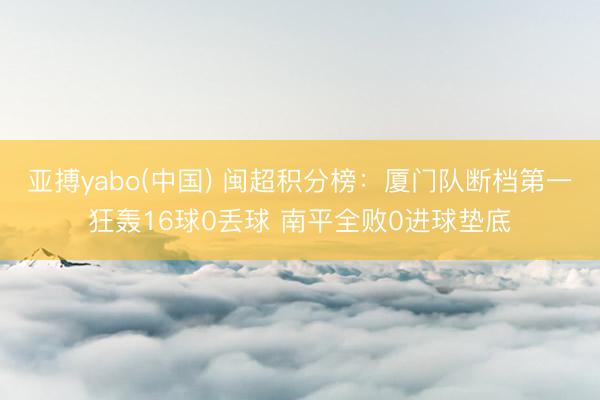 亚搏yabo(中国) 闽超积分榜：厦门队断档第一狂轰16球0丢球 南平全败0进球