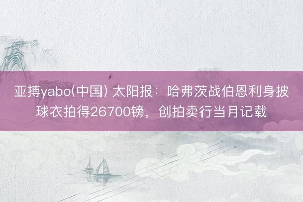 亚搏yabo(中国) 太阳报：哈弗茨战伯恩利身披球衣拍得26700镑，创拍卖行当月记载