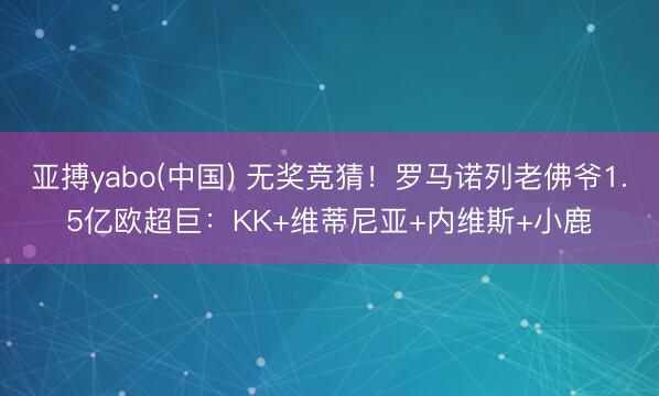 亚搏yabo(中国) 无奖竞猜！罗马诺列老佛爷1.5亿欧超巨：KK+维蒂尼亚+内维斯+小鹿