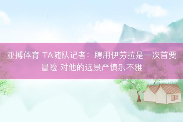 亚搏体育 TA随队记者：聘用伊劳拉是一次首要冒险 对他的远景严慎乐不雅
