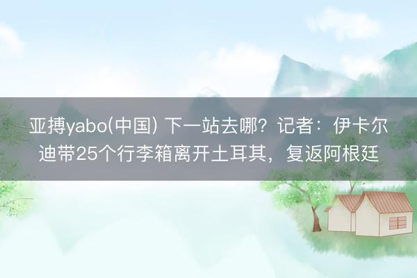 亚搏yabo(中国) 下一站去哪？记者：伊卡尔迪带25个行李箱离开土耳其，复返阿根廷
