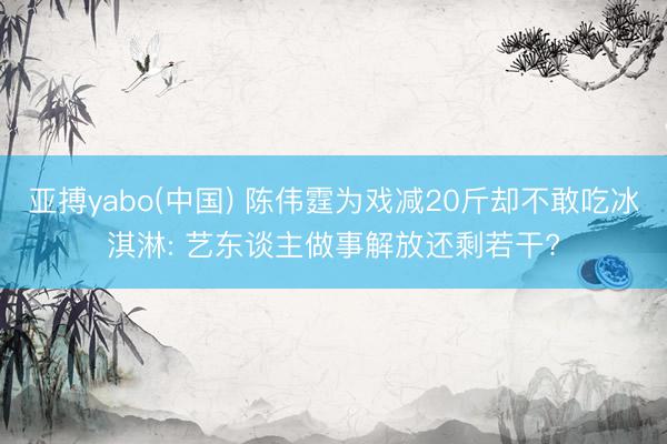 亚搏yabo(中国) 陈伟霆为戏减20斤却不敢吃冰淇淋: 艺东谈主做事解放还剩若干?