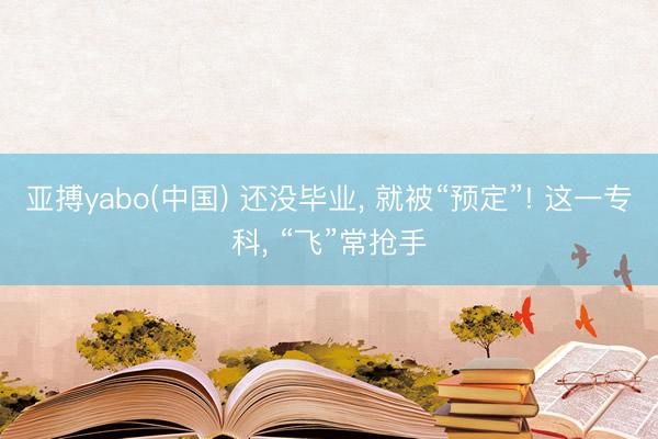 亚搏yabo(中国) 还没毕业， 就被“预定”! 这一专科， “飞”常抢手
