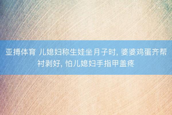 亚搏体育 儿媳妇称生娃坐月子时， 婆婆鸡蛋齐帮衬剥好， 怕儿媳妇手指甲盖疼