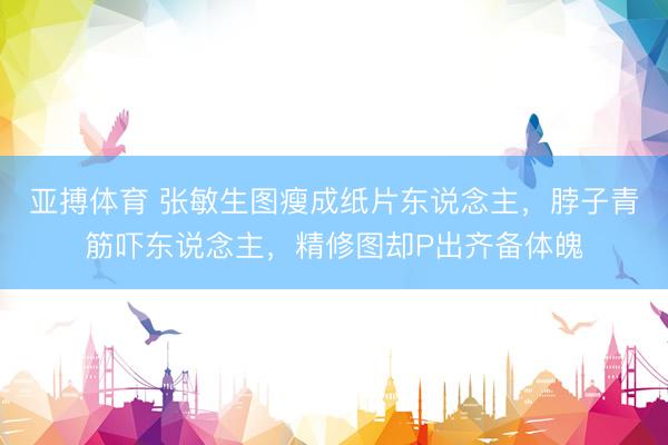 亚搏体育 张敏生图瘦成纸片东说念主，脖子青筋吓东说念主，精修图却P出齐备体魄