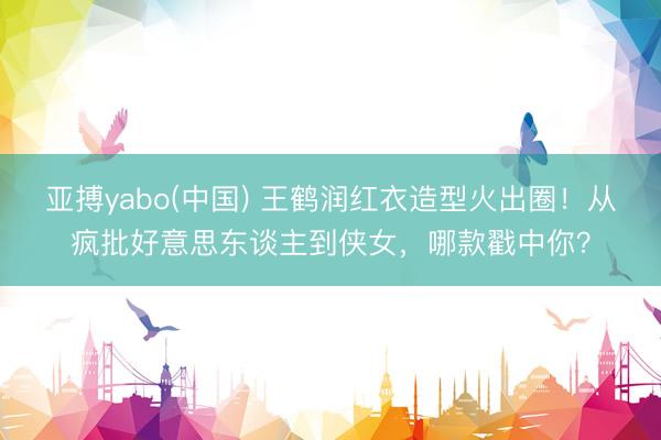 亚搏yabo(中国) 王鹤润红衣造型火出圈！从疯批好意思东谈主到侠女，哪款戳中你？