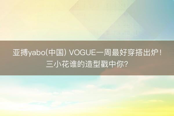 亚搏yabo(中国) VOGUE一周最好穿搭出炉！三小花谁的造型戳中你？