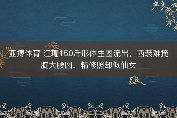 亚搏体育 江珊150斤形体生图流出,西装难掩腚大腰圆,精修照却似仙女
