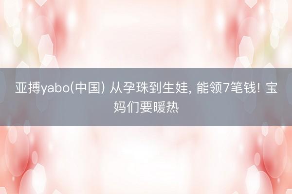 亚搏yabo(中国) 从孕珠到生娃, 能领7笔钱! 宝妈们要暖热